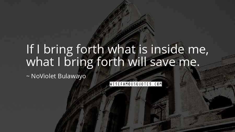 NoViolet Bulawayo Quotes: If I bring forth what is inside me, what I bring forth will save me.