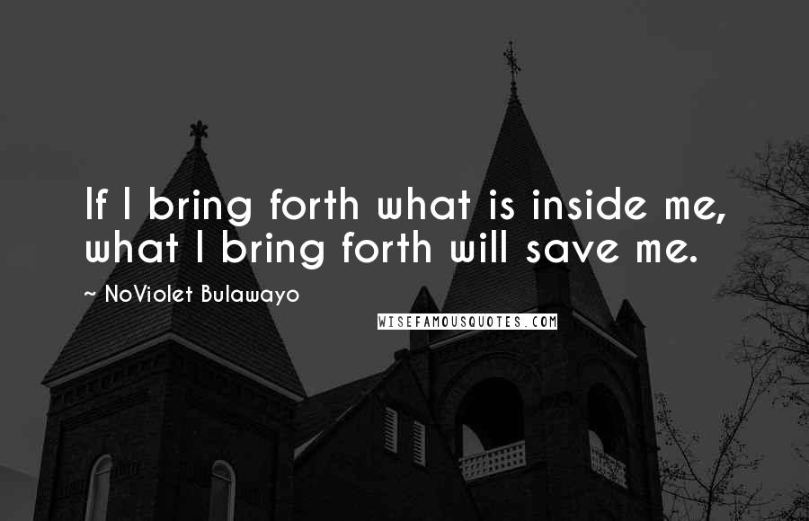 NoViolet Bulawayo Quotes: If I bring forth what is inside me, what I bring forth will save me.