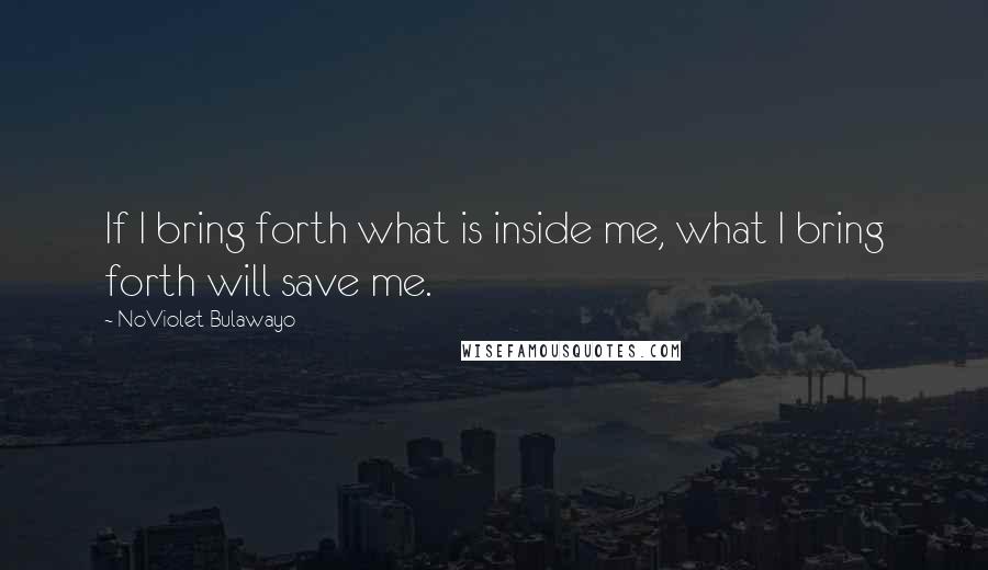 NoViolet Bulawayo Quotes: If I bring forth what is inside me, what I bring forth will save me.