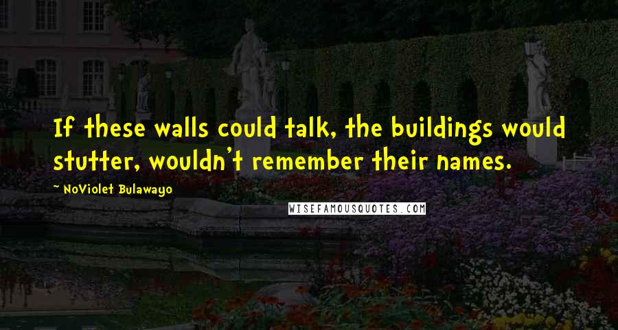 NoViolet Bulawayo Quotes: If these walls could talk, the buildings would stutter, wouldn't remember their names.