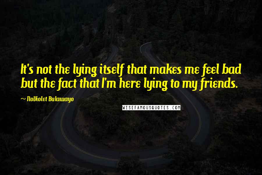 NoViolet Bulawayo Quotes: It's not the lying itself that makes me feel bad but the fact that I'm here lying to my friends.