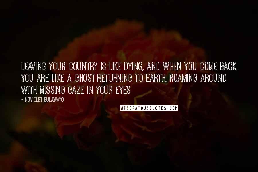 NoViolet Bulawayo Quotes: Leaving your country is like dying, and when you come back you are like a ghost returning to earth, roaming around with missing gaze in your eyes
