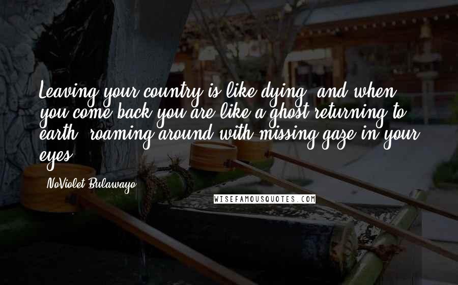 NoViolet Bulawayo Quotes: Leaving your country is like dying, and when you come back you are like a ghost returning to earth, roaming around with missing gaze in your eyes