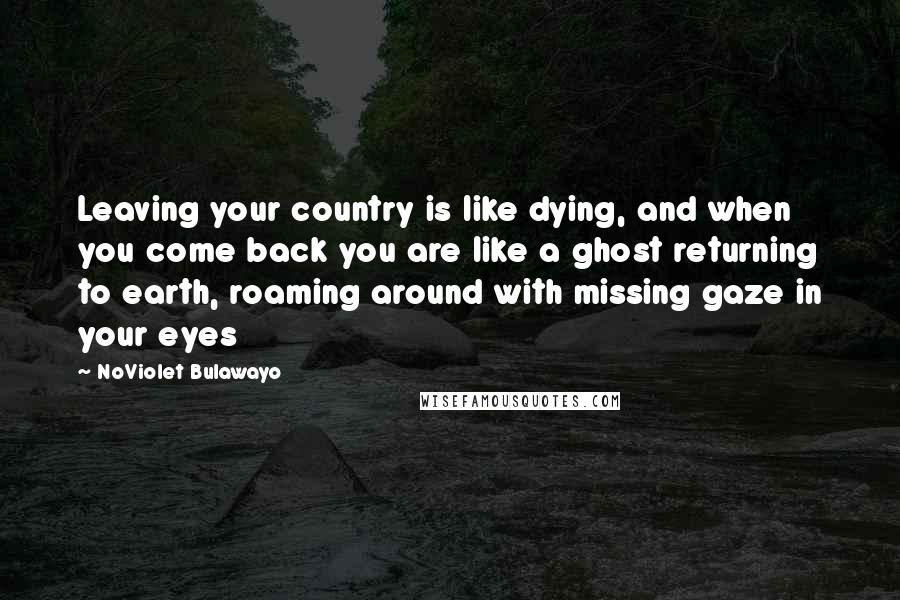 NoViolet Bulawayo Quotes: Leaving your country is like dying, and when you come back you are like a ghost returning to earth, roaming around with missing gaze in your eyes
