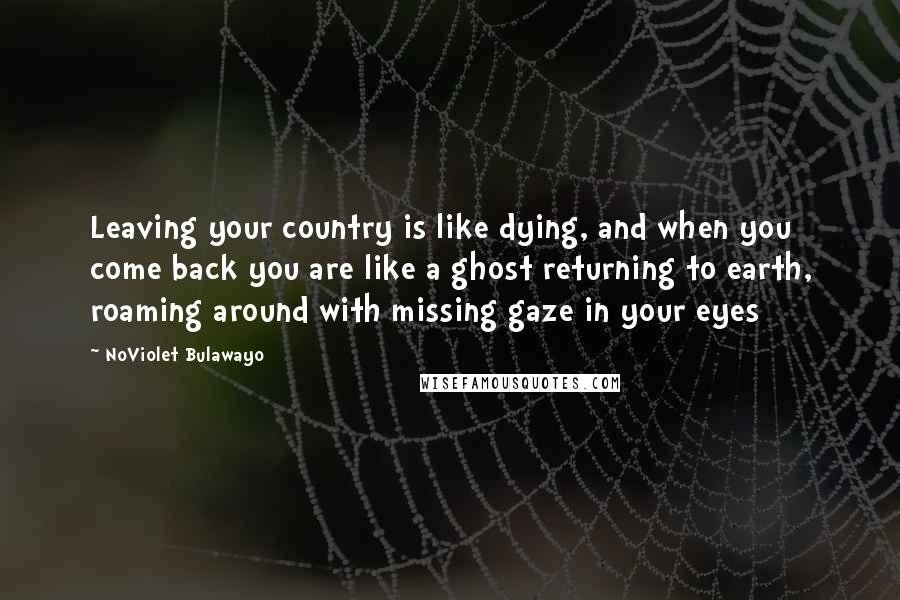 NoViolet Bulawayo Quotes: Leaving your country is like dying, and when you come back you are like a ghost returning to earth, roaming around with missing gaze in your eyes