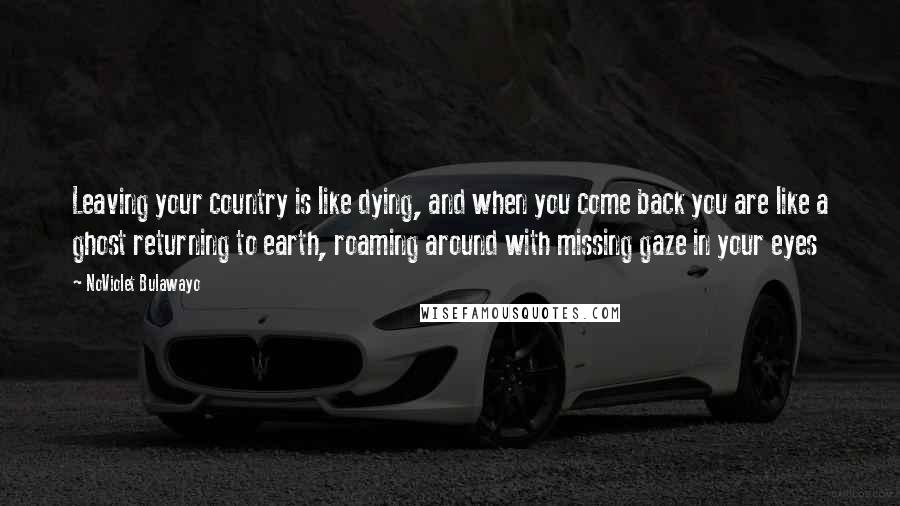 NoViolet Bulawayo Quotes: Leaving your country is like dying, and when you come back you are like a ghost returning to earth, roaming around with missing gaze in your eyes
