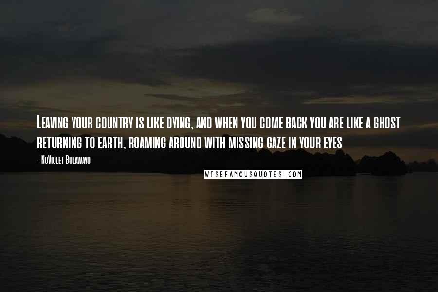 NoViolet Bulawayo Quotes: Leaving your country is like dying, and when you come back you are like a ghost returning to earth, roaming around with missing gaze in your eyes