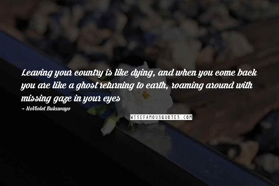 NoViolet Bulawayo Quotes: Leaving your country is like dying, and when you come back you are like a ghost returning to earth, roaming around with missing gaze in your eyes