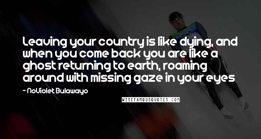 NoViolet Bulawayo Quotes: Leaving your country is like dying, and when you come back you are like a ghost returning to earth, roaming around with missing gaze in your eyes