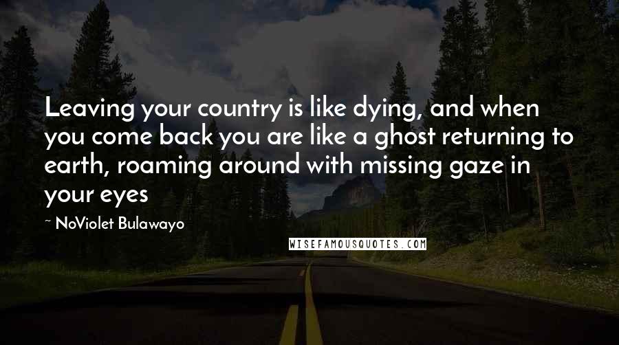 NoViolet Bulawayo Quotes: Leaving your country is like dying, and when you come back you are like a ghost returning to earth, roaming around with missing gaze in your eyes