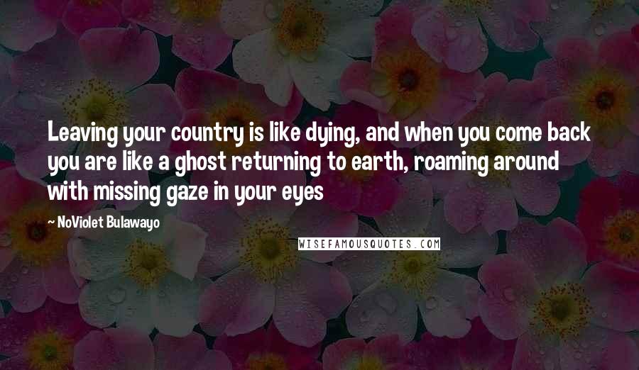 NoViolet Bulawayo Quotes: Leaving your country is like dying, and when you come back you are like a ghost returning to earth, roaming around with missing gaze in your eyes