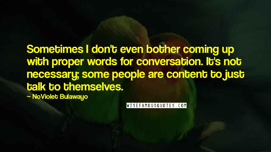 NoViolet Bulawayo Quotes: Sometimes I don't even bother coming up with proper words for conversation. It's not necessary; some people are content to just talk to themselves.