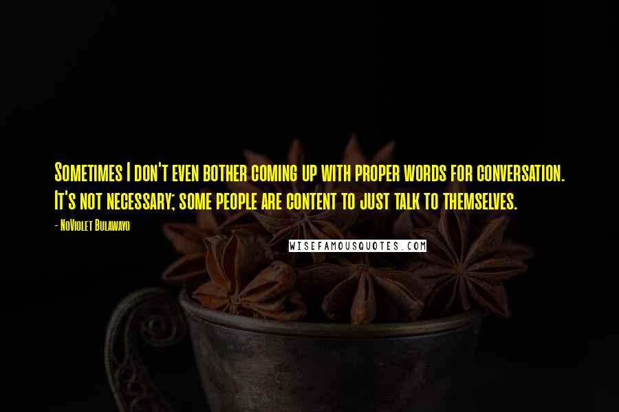 NoViolet Bulawayo Quotes: Sometimes I don't even bother coming up with proper words for conversation. It's not necessary; some people are content to just talk to themselves.