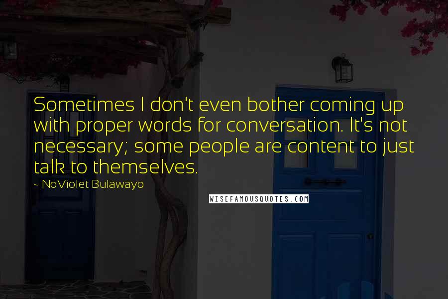 NoViolet Bulawayo Quotes: Sometimes I don't even bother coming up with proper words for conversation. It's not necessary; some people are content to just talk to themselves.