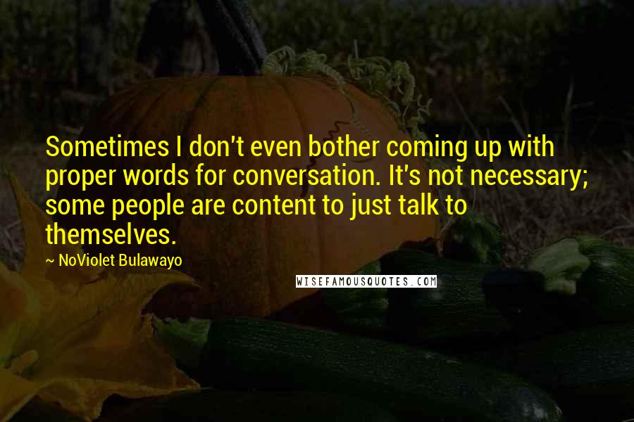NoViolet Bulawayo Quotes: Sometimes I don't even bother coming up with proper words for conversation. It's not necessary; some people are content to just talk to themselves.