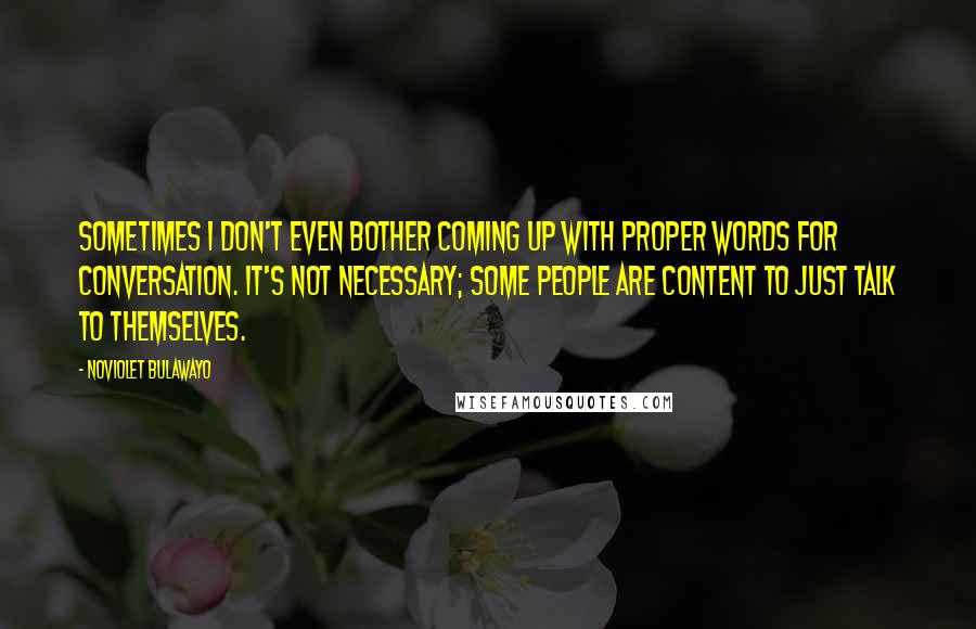 NoViolet Bulawayo Quotes: Sometimes I don't even bother coming up with proper words for conversation. It's not necessary; some people are content to just talk to themselves.