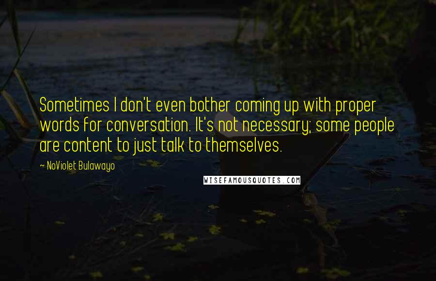 NoViolet Bulawayo Quotes: Sometimes I don't even bother coming up with proper words for conversation. It's not necessary; some people are content to just talk to themselves.