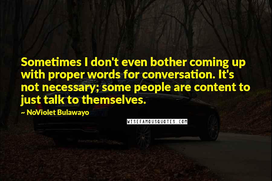 NoViolet Bulawayo Quotes: Sometimes I don't even bother coming up with proper words for conversation. It's not necessary; some people are content to just talk to themselves.