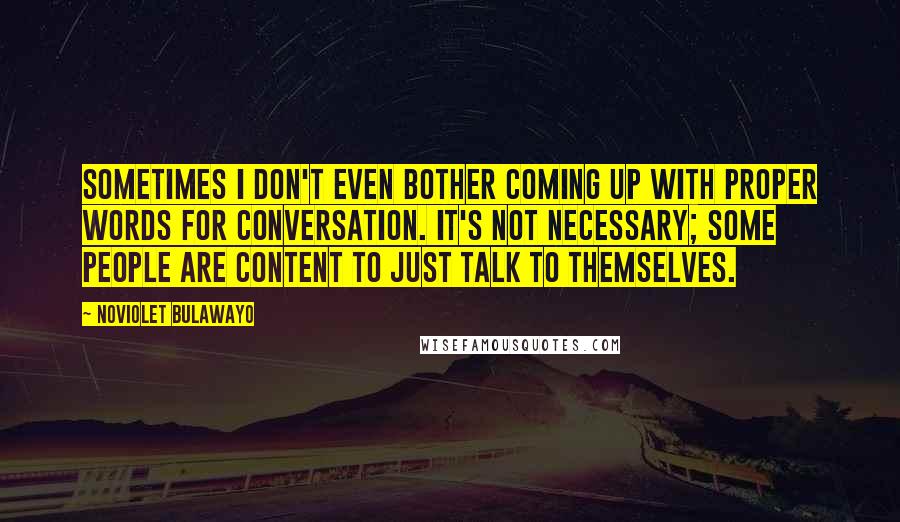 NoViolet Bulawayo Quotes: Sometimes I don't even bother coming up with proper words for conversation. It's not necessary; some people are content to just talk to themselves.