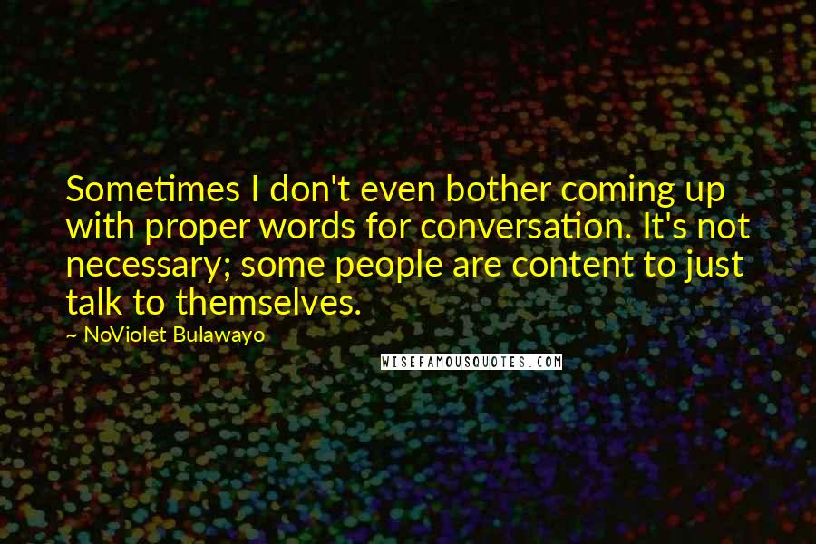 NoViolet Bulawayo Quotes: Sometimes I don't even bother coming up with proper words for conversation. It's not necessary; some people are content to just talk to themselves.