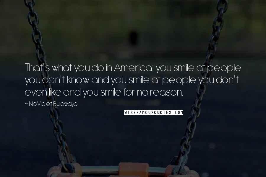 NoViolet Bulawayo Quotes: That's what you do in America: you smile at people you don't know and you smile at people you don't even like and you smile for no reason.