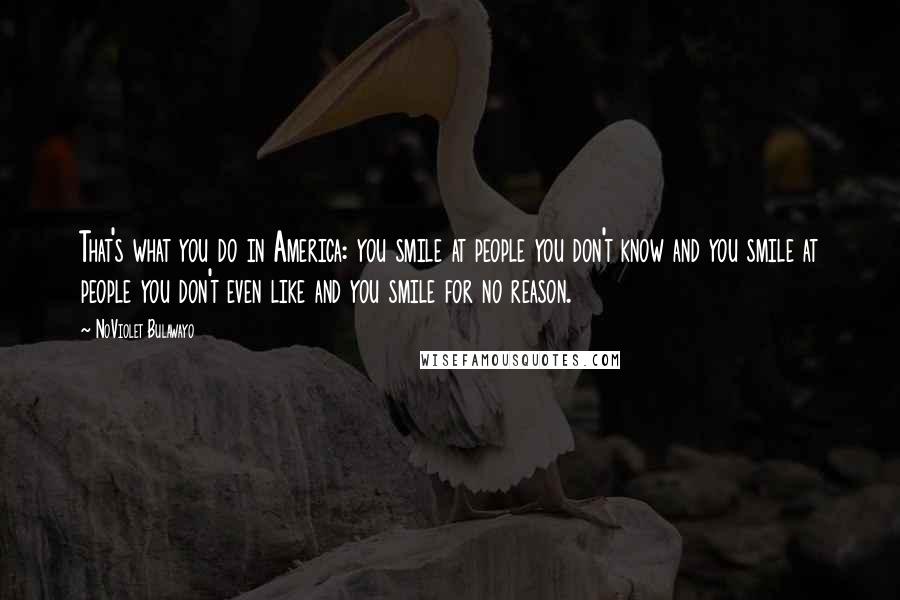 NoViolet Bulawayo Quotes: That's what you do in America: you smile at people you don't know and you smile at people you don't even like and you smile for no reason.