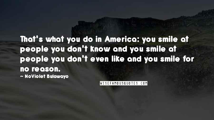 NoViolet Bulawayo Quotes: That's what you do in America: you smile at people you don't know and you smile at people you don't even like and you smile for no reason.