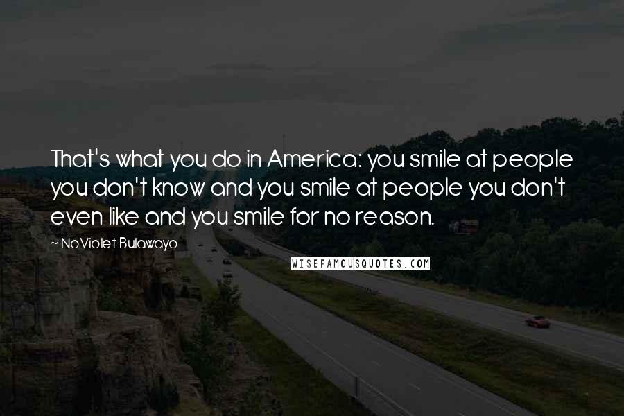 NoViolet Bulawayo Quotes: That's what you do in America: you smile at people you don't know and you smile at people you don't even like and you smile for no reason.