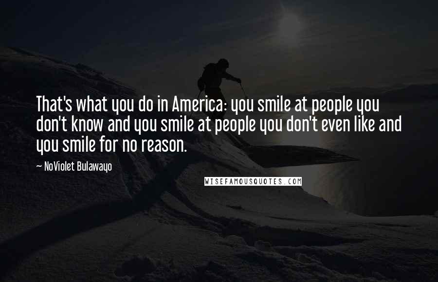 NoViolet Bulawayo Quotes: That's what you do in America: you smile at people you don't know and you smile at people you don't even like and you smile for no reason.