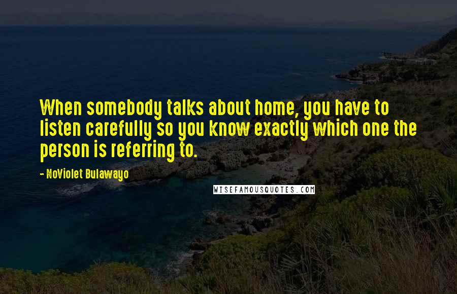 NoViolet Bulawayo Quotes: When somebody talks about home, you have to listen carefully so you know exactly which one the person is referring to.