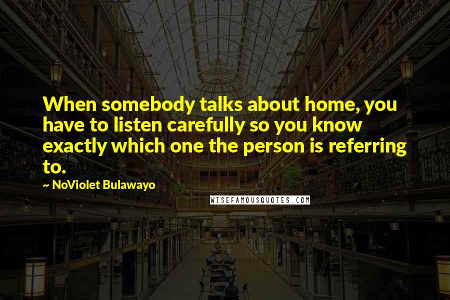 NoViolet Bulawayo Quotes: When somebody talks about home, you have to listen carefully so you know exactly which one the person is referring to.