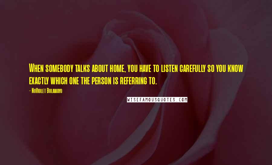 NoViolet Bulawayo Quotes: When somebody talks about home, you have to listen carefully so you know exactly which one the person is referring to.