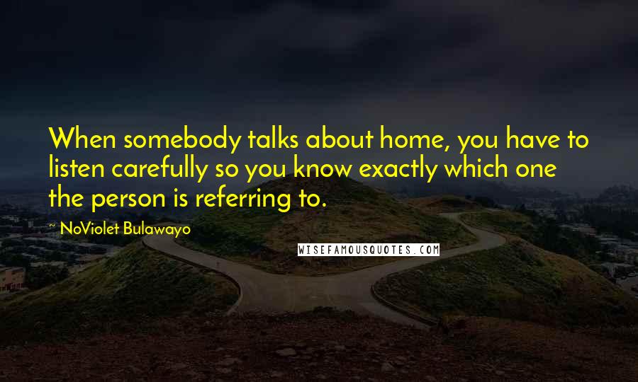 NoViolet Bulawayo Quotes: When somebody talks about home, you have to listen carefully so you know exactly which one the person is referring to.