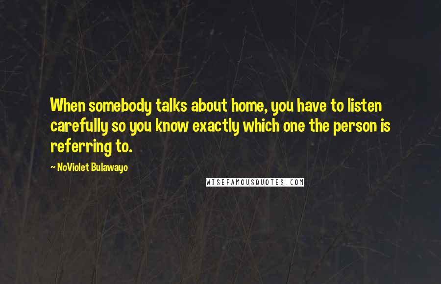 NoViolet Bulawayo Quotes: When somebody talks about home, you have to listen carefully so you know exactly which one the person is referring to.