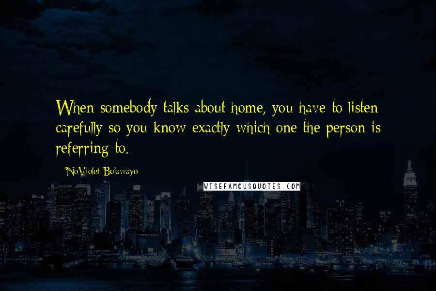 NoViolet Bulawayo Quotes: When somebody talks about home, you have to listen carefully so you know exactly which one the person is referring to.