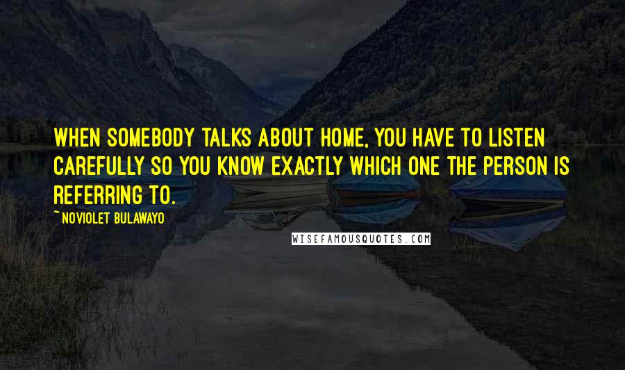 NoViolet Bulawayo Quotes: When somebody talks about home, you have to listen carefully so you know exactly which one the person is referring to.