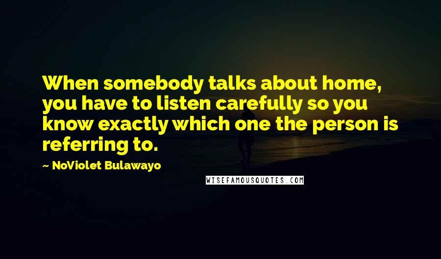 NoViolet Bulawayo Quotes: When somebody talks about home, you have to listen carefully so you know exactly which one the person is referring to.