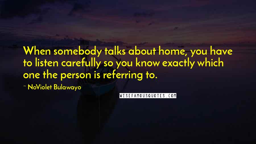 NoViolet Bulawayo Quotes: When somebody talks about home, you have to listen carefully so you know exactly which one the person is referring to.