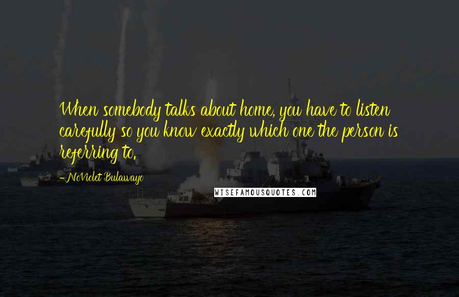 NoViolet Bulawayo Quotes: When somebody talks about home, you have to listen carefully so you know exactly which one the person is referring to.