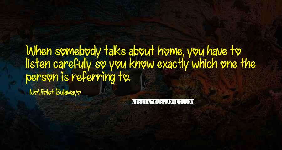 NoViolet Bulawayo Quotes: When somebody talks about home, you have to listen carefully so you know exactly which one the person is referring to.