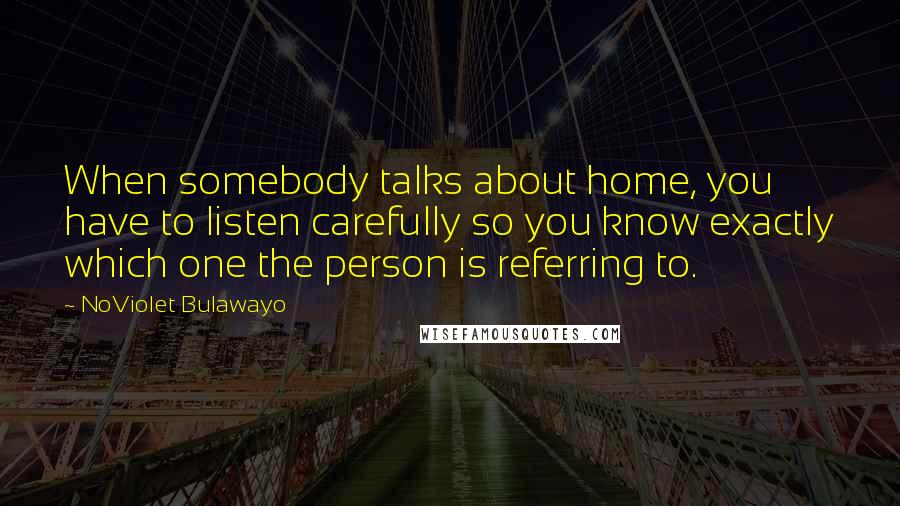 NoViolet Bulawayo Quotes: When somebody talks about home, you have to listen carefully so you know exactly which one the person is referring to.