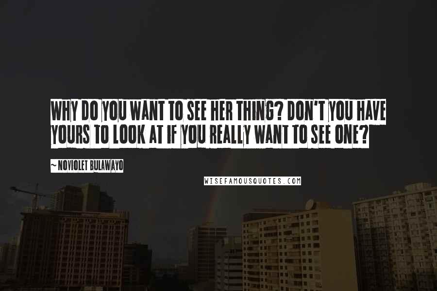 NoViolet Bulawayo Quotes: Why do you want to see her thing? Don't you have yours to look at if you really want to see one?