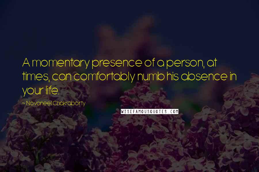 Novoneel Chakraborty Quotes: A momentary presence of a person, at times, can comfortably numb his absence in your life.