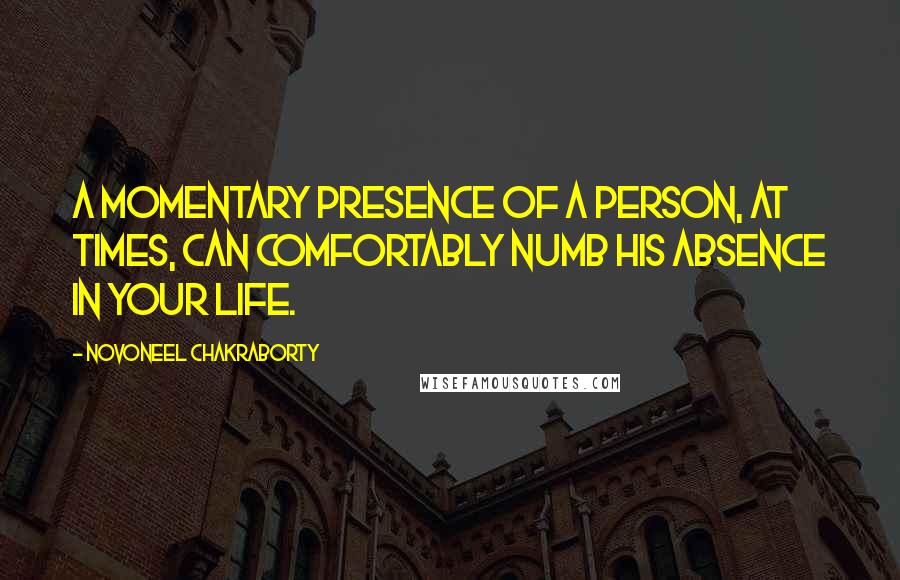 Novoneel Chakraborty Quotes: A momentary presence of a person, at times, can comfortably numb his absence in your life.