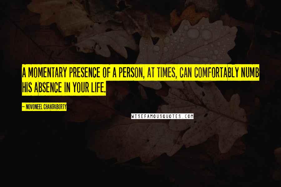 Novoneel Chakraborty Quotes: A momentary presence of a person, at times, can comfortably numb his absence in your life.