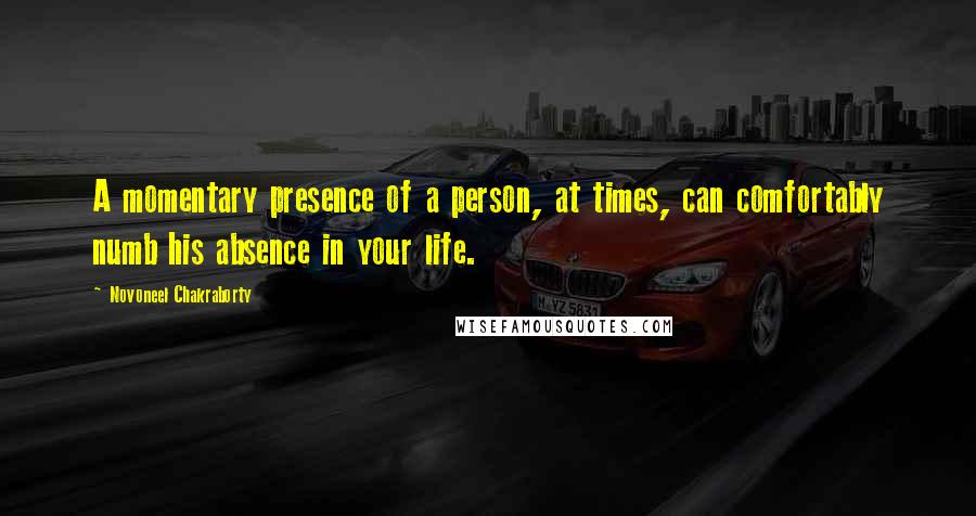Novoneel Chakraborty Quotes: A momentary presence of a person, at times, can comfortably numb his absence in your life.