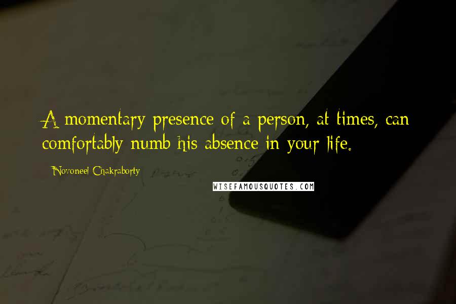 Novoneel Chakraborty Quotes: A momentary presence of a person, at times, can comfortably numb his absence in your life.