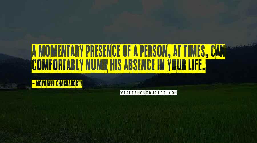 Novoneel Chakraborty Quotes: A momentary presence of a person, at times, can comfortably numb his absence in your life.