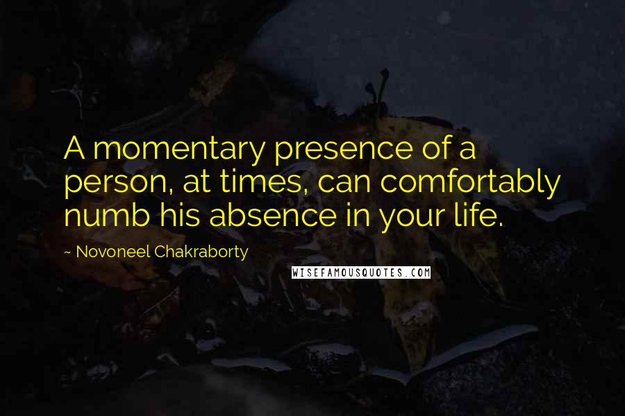 Novoneel Chakraborty Quotes: A momentary presence of a person, at times, can comfortably numb his absence in your life.