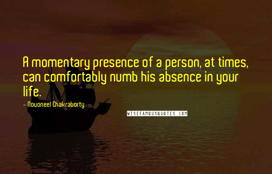 Novoneel Chakraborty Quotes: A momentary presence of a person, at times, can comfortably numb his absence in your life.
